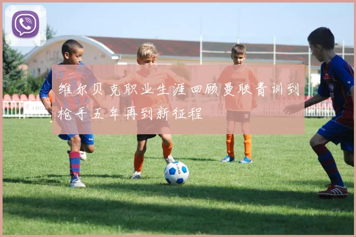 维尔贝克职业生涯回顾曼联青训到枪手五年再到新征程