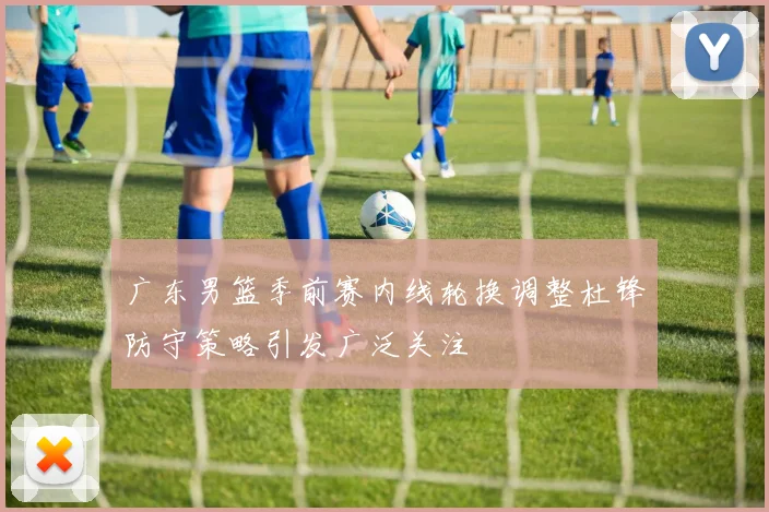 广东男篮季前赛内线轮换调整杜锋防守策略引发广泛关注