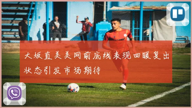 大坂直美美网前底线表现回暖复出状态引发市场期待
