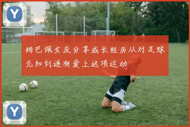 姆巴佩女友分享成长经历从对足球无知到逐渐爱上这项运动