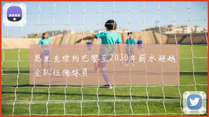 恩里克续约巴黎至2030年薪水超越全队任何球员