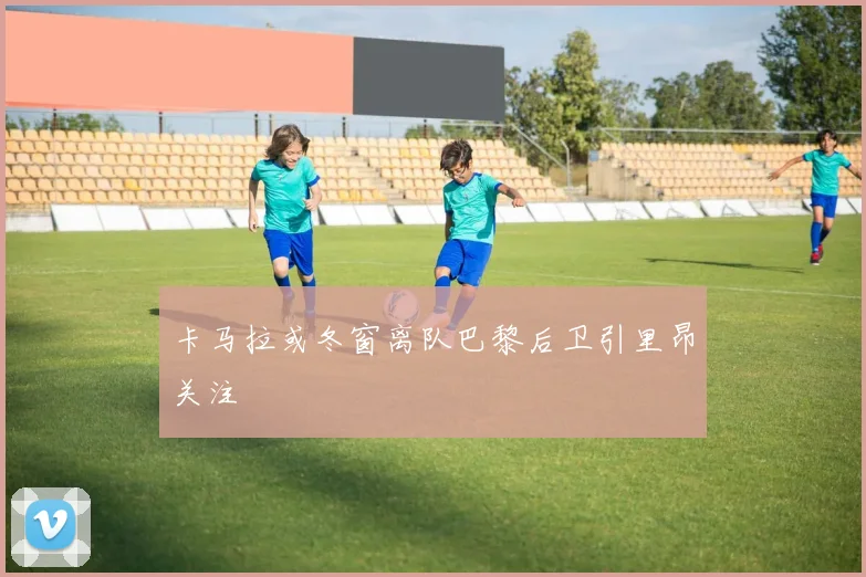 卡马拉或冬窗离队巴黎后卫引里昂关注