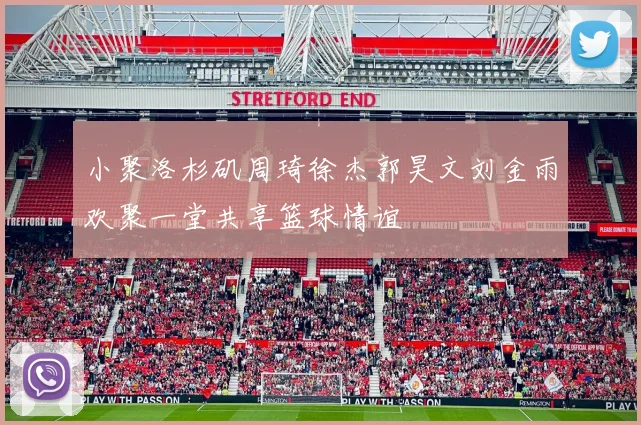 小聚洛杉矶周琦徐杰郭昊文刘金雨欢聚一堂共享篮球情谊