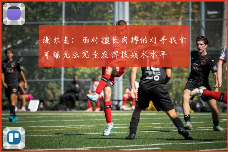 谢尔基：面对擅长肉搏的对手我们可能无法完全发挥技战术水平
