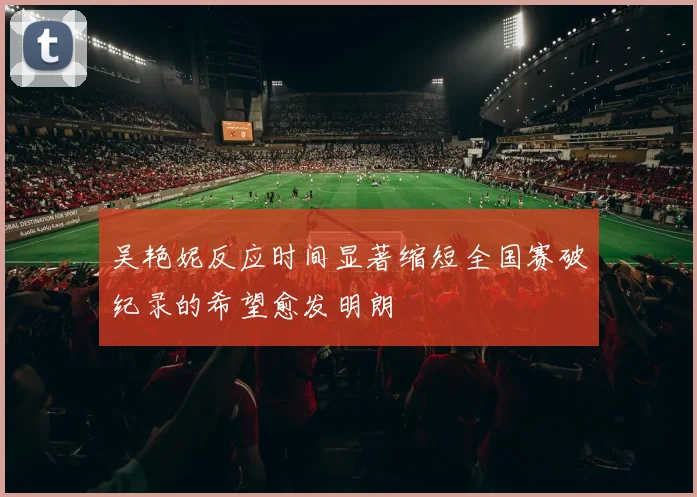 吴艳妮反应时间显著缩短全国赛破纪录的希望愈发明朗