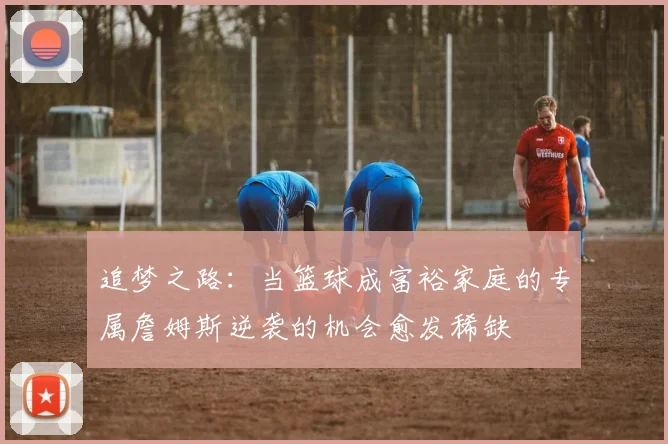 追梦之路：当篮球成富裕家庭的专属詹姆斯逆袭的机会愈发稀缺