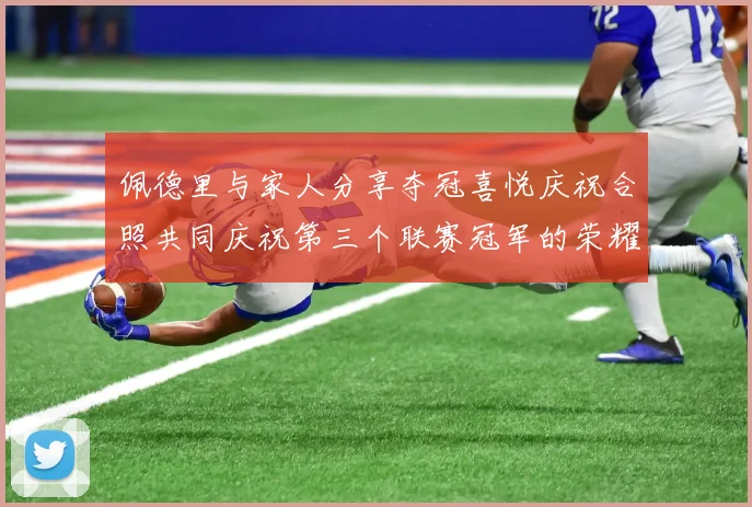 佩德里与家人分享夺冠喜悦庆祝合照共同庆祝第三个联赛冠军的荣耀时刻
