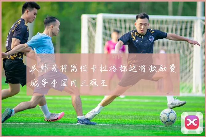 瓜帅或将离任卡拉格称这将激励曼城争夺国内三冠王