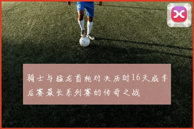 骑士与猛龙首轮对决历时16天成季后赛最长系列赛的传奇之战