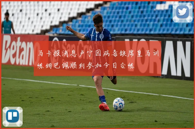 马卡报消息卢宁因病毒缺席皇马训练姆巴佩顺利参加今日合练