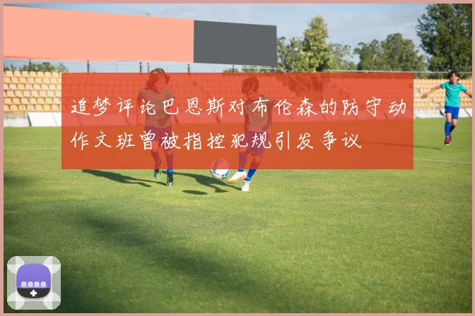 追梦评论巴恩斯对布伦森的防守动作文班曾被指控犯规引发争议