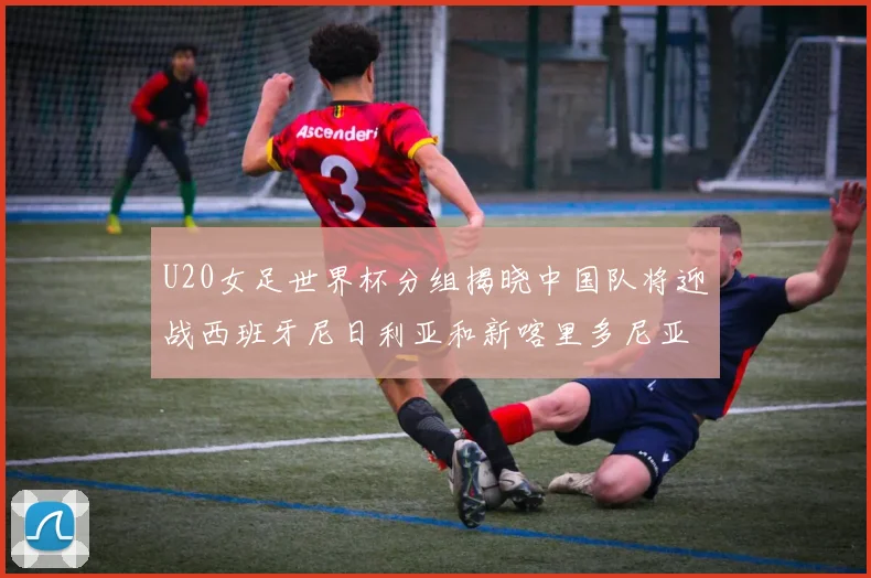 U20女足世界杯分组揭晓中国队将迎战西班牙尼日利亚和新喀里多尼亚