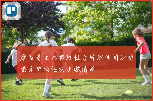 摩洛哥主帅雷格拉吉辞职传闻沙特俱乐部向他发出邀请函