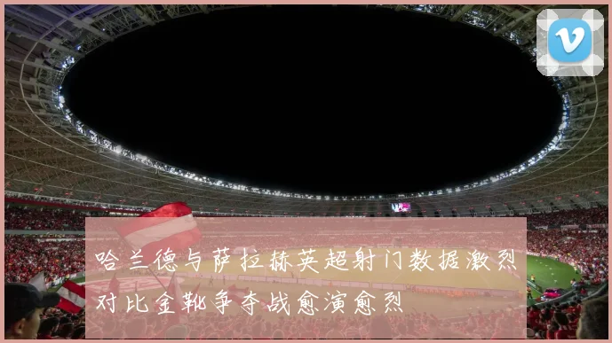 哈兰德与萨拉赫英超射门数据激烈对比金靴争夺战愈演愈烈