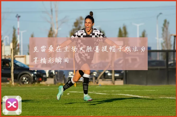 克雷桑在主场大胜喜提帽子戏法分享精彩瞬间