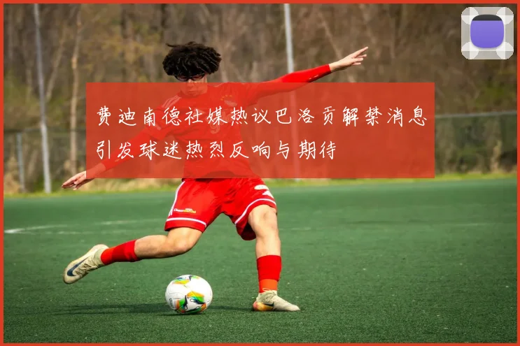 费迪南德社媒热议巴洛贡解禁消息引发球迷热烈反响与期待
