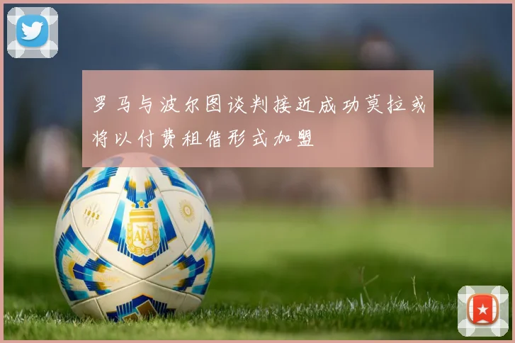 罗马与波尔图谈判接近成功莫拉或将以付费租借形式加盟