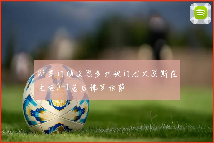 所罗门助攻恩多尔破门尤文图斯在主场0-1落后佛罗伦萨