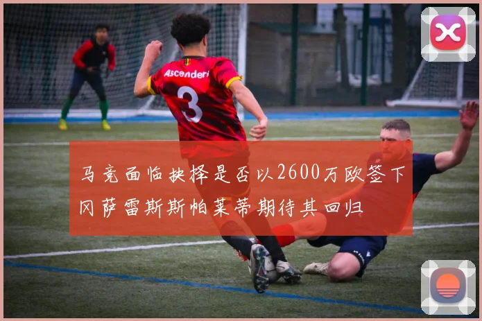 马竞面临抉择是否以2600万欧签下冈萨雷斯斯帕莱蒂期待其回归