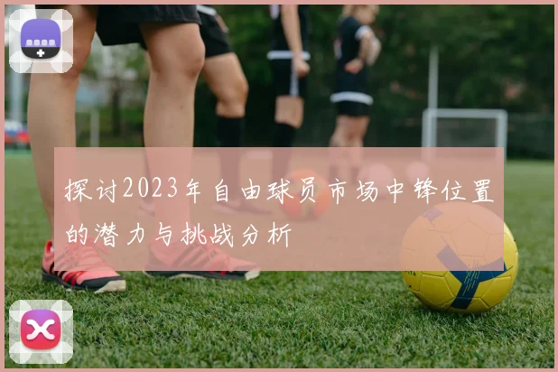 探讨2023年自由球员市场中锋位置的潜力与挑战分析