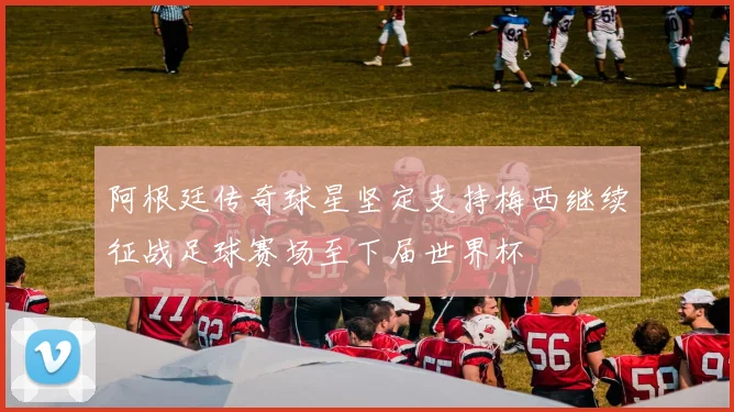 阿根廷传奇球星坚定支持梅西继续征战足球赛场至下届世界杯