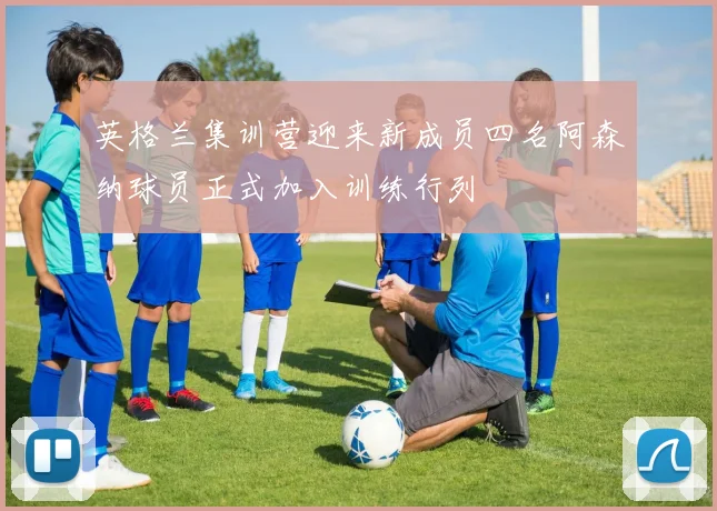 英格兰集训营迎来新成员四名阿森纳球员正式加入训练行列