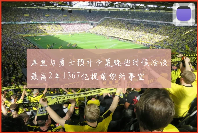 库里与勇士预计今夏晚些时候洽谈最高2年1367亿提前续约事宜