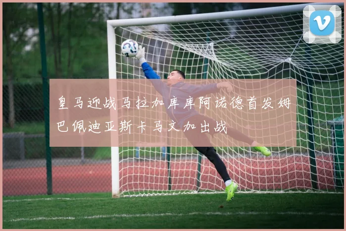 皇马迎战马拉加库库阿诺德首发姆巴佩迪亚斯卡马文加出战