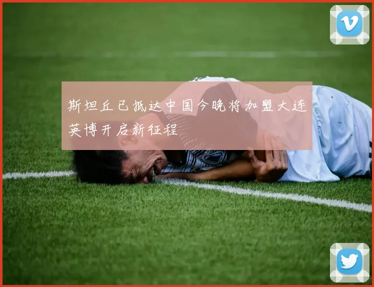 斯坦丘已抵达中国今晚将加盟大连英博开启新征程