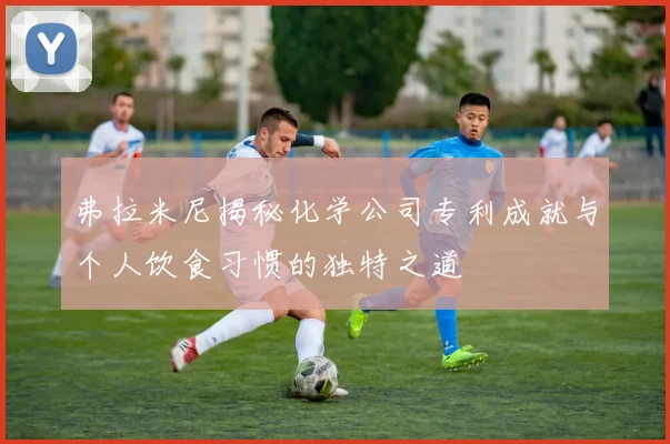 弗拉米尼揭秘化学公司专利成就与个人饮食习惯的独特之道