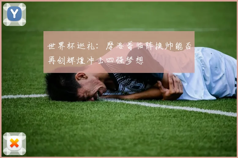 世界杯巡礼：摩洛哥临阵换帅能否再创辉煌冲击四强梦想