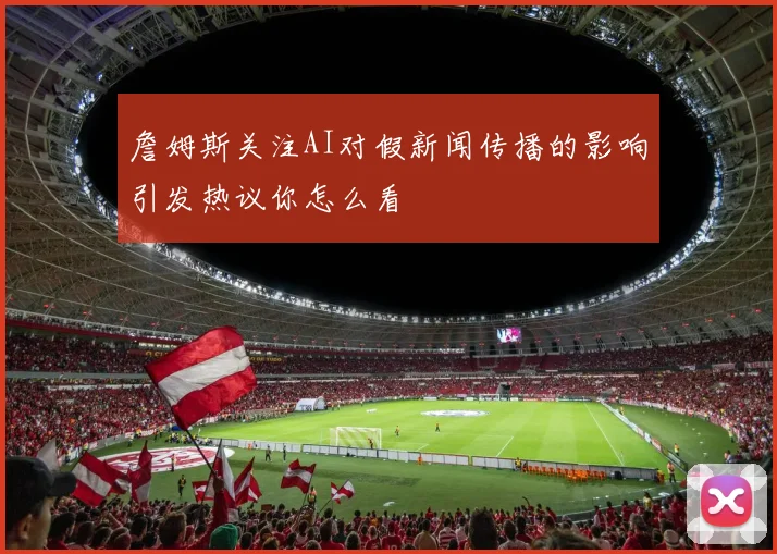 詹姆斯关注AI对假新闻传播的影响引发热议你怎么看