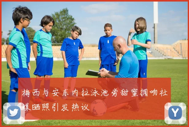 梅西与安东内拉泳池旁甜蜜拥吻社媒晒照引发热议