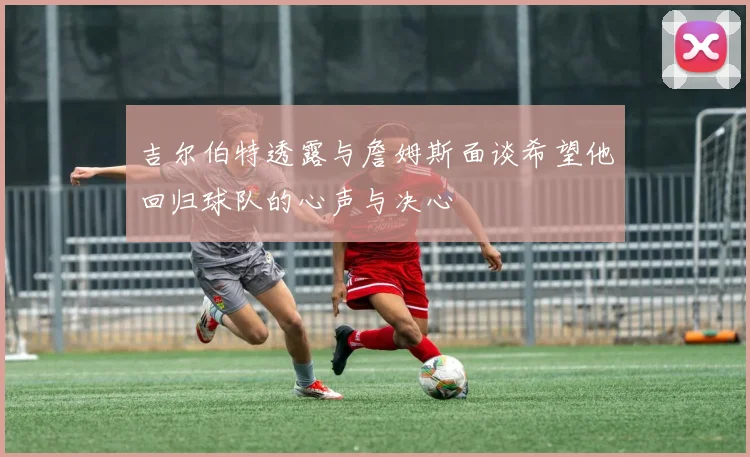 吉尔伯特透露与詹姆斯面谈希望他回归球队的心声与决心