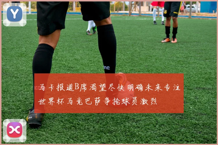 马卡报道B席渴望尽快明确未来专注世界杯马竞巴萨争抢球员激烈