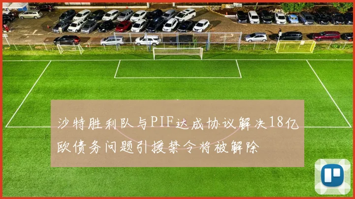沙特胜利队与PIF达成协议解决18亿欧债务问题引援禁令将被解除