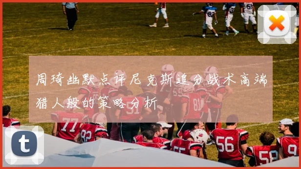 周琦幽默点评尼克斯追分战术高端猎人般的策略分析